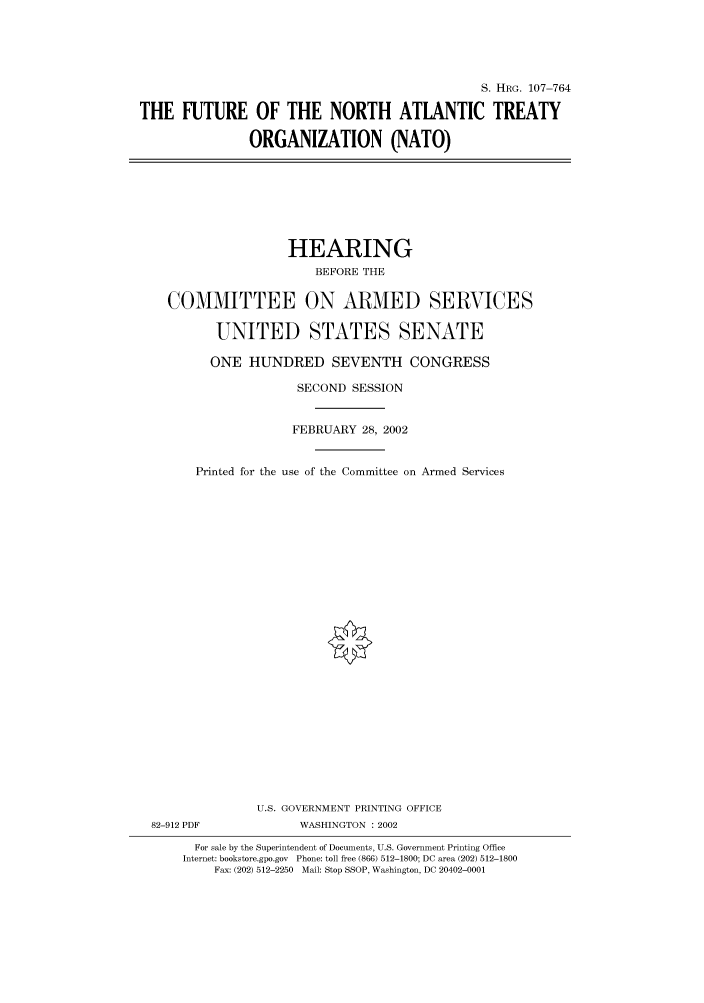handle is hein.cbhear/cbhearings71632 and id is 1 raw text is: S. HRG. 107-764
THE FUTURE OF THE NORTH ATLANTIC TREATY
ORGANIZATION (NATO)

HEARING
BEFORE THE
COMMITTEE ON ARMED SERVICES
UNITED STATES SENATE
ONE HUNDRED SEVENTH CONGRESS
SECOND SESSION
FEBRUARY 28, 2002
Printed for the use of the Committee on Armed Services
U.S. GOVERNMENT PRINTING OFFICE
82-912 PDF              WASHINGTON : 2002
For sale by the Superintendent of Documents, U.S. Government Printing Office
Internet: bookstore.gpo.gov Phone: toll free (866) 512-1800; DC area (202) 512-1800
Fax: (202) 512-2250 Mail: Stop SSOP, Washington, DC 20402-0001


