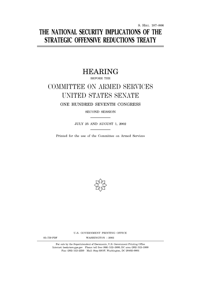 handle is hein.cbhear/cbhearings71712 and id is 1 raw text is: S. HRG. 107-806
THE NATIONAL SECURITY IMPLICATIONS OF THE
STRATEGIC OFFENSIVE REDUCTIONS TREATY

HEARING
BEFORE THE
COMMITTEE ON ARMED SERVICES
UNITED STATES SENATE
ONE HUNDRED SEVENTH CONGRESS
SECOND SESSION
JULY 25 AND AUGUST 1, 2002
Printed for the use of the Committee on Armed Services
U.S. GOVERNMENT PRINTING OFFICE
83-759 PDF              WASHINGTON : 2003
For sale by the Superintendent of Documents, U.S. Government Printing Office
Internet: bookstore.gpo.gov  Phone: toll free (866) 512-1800; DC area (202) 512-1800
Fax: (202) 512-2250 Mail: Stop SSOP, Washington, DC 20402-0001


