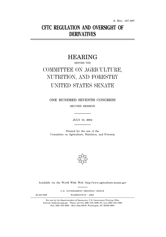 handle is hein.cbhear/cbhearings71793 and id is 1 raw text is: S. HRG. 107--897
CFTC REGULATION AND OVERSIGHT OF
DERIVATIVES

HEARING
BEFORE THE
COMMITTEE ON AGRICULTURE,
NUTRITION, AND FORESTRY
UNITED STATES SENATE
ONE HUNDRED SEVENTH CONGRESS
SECOND SESSION
JULY 10, 2002
Printed for the use of the
Committee on Agriculture, Nutrition, and Forestry
Available via the World Wide Web: http://www.agriculture.senate.gov
U.S. GOVERNMENT PRINTING OFFICE

86-213 PDF

WASHINGTON : 2003

For sale by the Superintendent of Documents, U.S. Government Printing Office
Internet: bookstore.gpo.gov Phone: toll free (866) 512-1800; DC area (202) 512-1800
Fax: (202) 512-2250 Mail: Stop SSOP, Washington, DC 20402-0001



