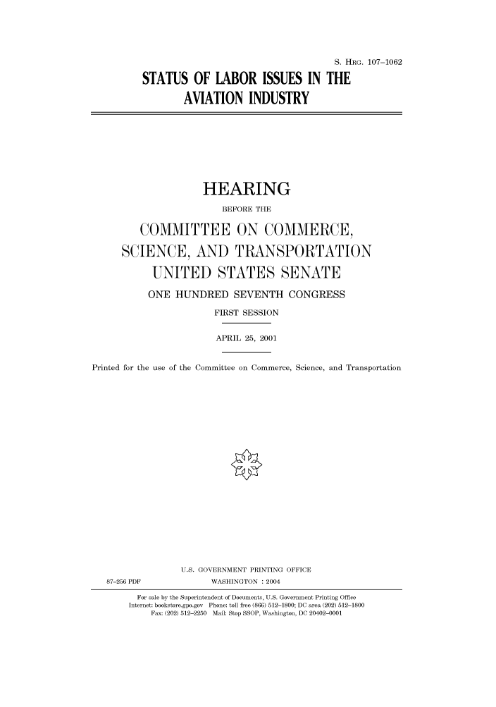 handle is hein.cbhear/cbhearings71829 and id is 1 raw text is: S. HRG. 107-1062
STATUS OF LABOR ISSUES IN THE
AVIATION INDUSTRY

HEARING
BEFORE THE
COMMITTEE ON COMMERCE,
SCIENCE, AND TRANSPORTATION
UNITED STATES SENATE
ONE HUNDRED SEVENTH CONGRESS
FIRST SESSION
APRIL 25, 2001
Printed for the use of the Committee on Commerce, Science, and Transportation
U.S. GOVERNMENT PRINTING OFFICE
87-256 PDF             WASHINGTON : 2004
For sale by the Superintendent of Documents, U.S. Government Printing Office
Internet: bookstore.gpo.gov Phone: toll free (866) 512-1800; DC area (202) 512-1800
Fax: (202) 512-2250 Mail: Stop SSOP, Washington, DC 20402-0001


