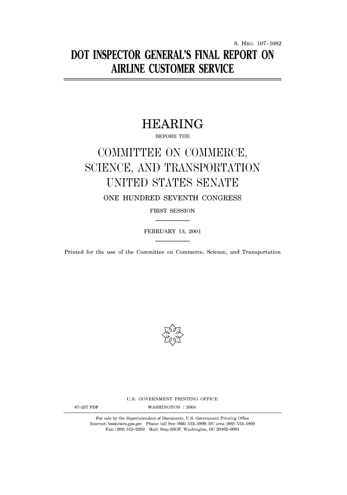 handle is hein.cbhear/cbhearings71830 and id is 1 raw text is: S. HRG. 107-1082
DOT INSPECTOR GENERAL'S FINAL REPORT ON
AIRLINE CUSTOMER SERVICE

HEARING
BEFORE THE
COMMITTEE ON COMMERCE,
SCIENCE, AND TRANSPORTATION
UNITED STATES SENATE
ONE HUNDRED SEVENTH CONGRESS
FIRST SESSION
FEBRUARY 13, 2001
Printed for the use of the Committee on Commerce, Science, and Transportation
U.S. GOVERNMENT PRINTING OFFICE
87-257 PDF             WASHINGTON : 2004
For sale by the Superintendent of Documents, U.S. Government Printing Office
Internet: bookstore.gpo.gov  Phone: toll free (866) 512-1800; DC area (202) 512-1800
Fax: (202) 512-2250  Mail: Stop SSOP, Washington, DC 20402-0001


