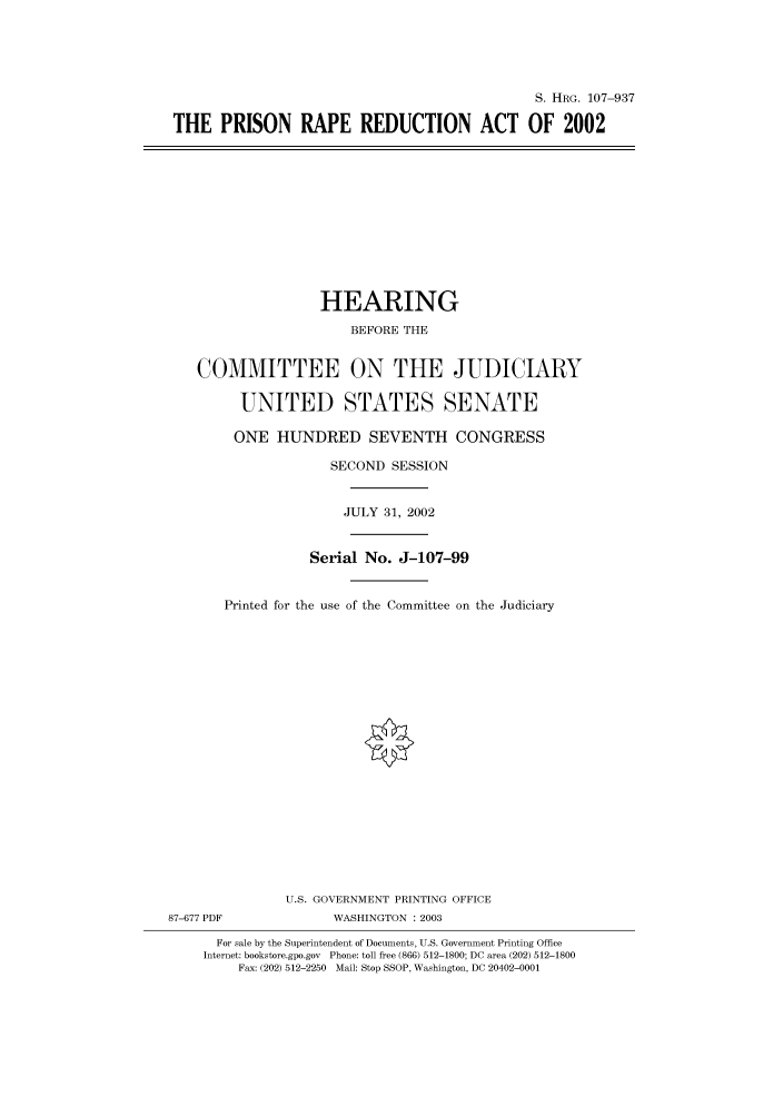 handle is hein.cbhear/cbhearings71844 and id is 1 raw text is: S. HRG. 107-937
THE PRISON RAPE REDUCTION ACT OF 2002

HEARING
BEFORE THE
COMMITTEE ON THE JUDICIARY
UNITED STATES SENATE
ONE HUNDRED SEVENTH CONGRESS
SECOND SESSION
JULY 31, 2002
Serial No. J-107-99
Printed for the use of the Committee on the Judiciary
U.S. GOVERNMENT PRINTING OFFICE
87-677 PDF             WASHINGTON : 2003
For sale by the Superintendent of Documents, U.S. Government Printing Office
Internet: bookstore.gpo.gov Phone: toll free (866) 512-1800; DC area (202) 512-1800
Fax: (202) 512-2250 Mail: Stop SSOP, Washington, DC 20402-0001


