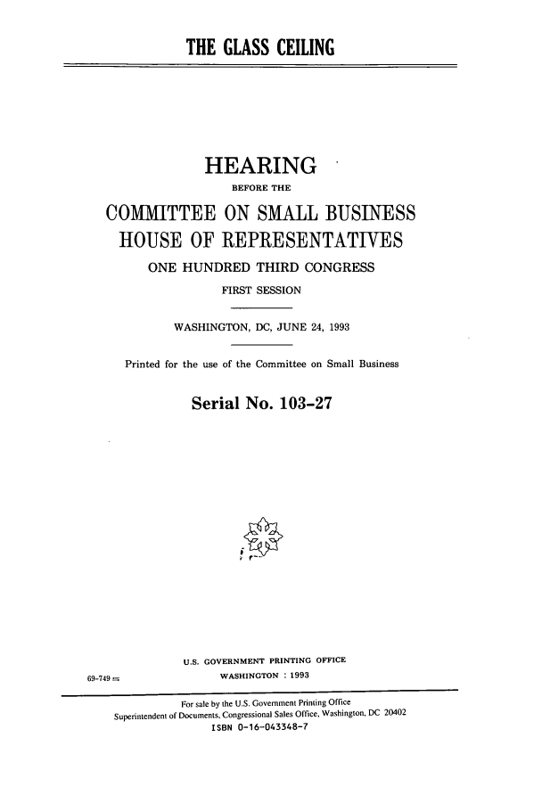 handle is hein.cbhear/cbhearings7185 and id is 1 raw text is: THE GLASS CEILING

HEARING
BEFORE THE
COMMITTEE ON SMALL BUSINESS
HOUSE OF IREPRESENTATIVES
ONE HUNDRED THIRD CONGRESS
FIRST SESSION
WASHINGTON, DC, JUNE 24, 1993
Printed for the use of the Committee on Small Business
Serial No. 103-27

U.S. GOVERNMENT PRINTING OFFICE
WASHINGTON : 1993

69-749 =

For sale by the U.S. Government Printing Office
Superintendent of Documents, Congressional Sales Office, Washington, DC 20402
ISBN 0-16-043348-7


