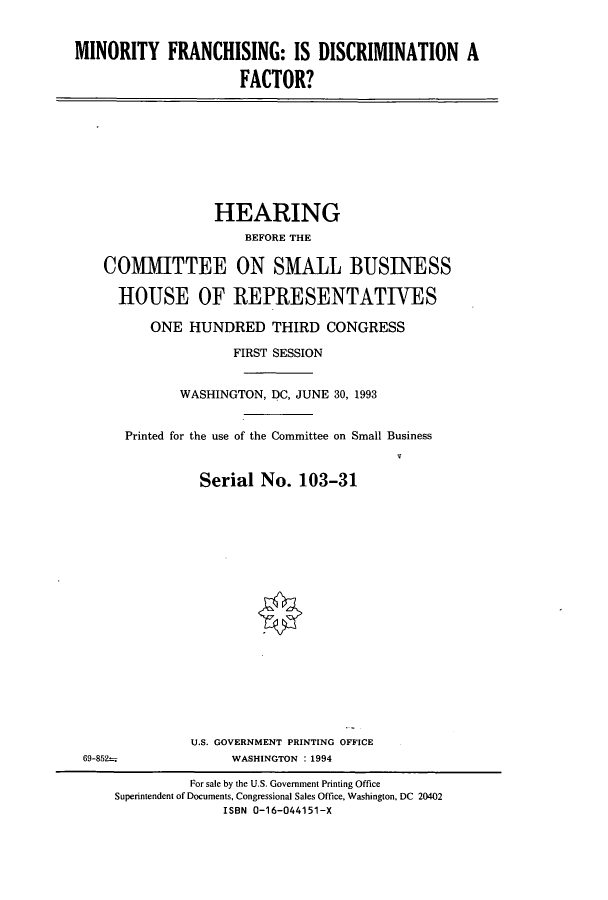 handle is hein.cbhear/cbhearings7193 and id is 1 raw text is: MINORITY FRANCHISING: IS DISCRIMINATION A
FACTOR?

HEARING
BEFORE THE
COMMITTEE ON SMALL BUSINESS
HOUSE OF REPRESENTATIVES
ONE HUNDRED THIRD CONGRESS
FIRST SESSION
WASHINGTON, DC, JUNE 30, 1993
Printed for the use of the Committee on Small Business
Serial No. 103-31

U.S. GOVERNMENT PRINTING OFFICE
WASHINGTON : 1994

69-852-

For sale by the U.S. Government Printing Office
Superintendent of Documents, Congressional Sales Office, Washington, DC 20402
ISBN 0-16-044151-X


