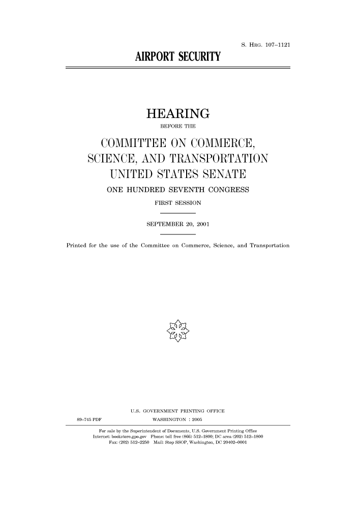 handle is hein.cbhear/cbhearings71938 and id is 1 raw text is: S. HRG. 107-1121
AIRPORT SECURITY

HEARING
BEFORE THE
COMMITTEE ON COMMERCE,
SCIENCE, AND TRANSPORTATION
UNITED STATES SENATE
ONE HUNDRED SEVENTH CONGRESS
FIRST SESSION
SEPTEMBER 20, 2001
Printed for the use of the Committee on Commerce, Science, and Transportation
U.S. GOVERNMENT PRINTING OFFICE
89-745 PDF             WASHINGTON : 2005
For sale by the Superintendent of Documents, U.S. Government Printing Office
Internet: bookstore.gpo.gov Phone: toll free (866) 512-1800; DC area (202) 512-1800
Fax: (202) 512-2250 Mail: Stop SSOP, Washington, DC 20402-0001


