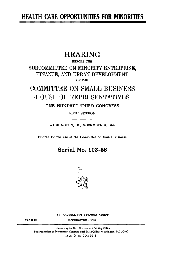 handle is hein.cbhear/cbhearings7195 and id is 1 raw text is: HEALTH CARE OPPORTUNITIES FOR MINORITIES
HEARING
BEFORE THE
SUBCOMMITTEE ON MINORITY ENTERPRISE,
FINANCE, AND URBAN DEVELOPMENT
OF THE
COMMITTEE ON SMALL BUSINESS
*HOUSE OF REPRESENTATIVES
ONE HUNDRED THIRD CONGRESS
FIRST SESSION
WASHINGTON, DC, NOVEMBER 9, 1993
Printed for the use of the Committee on Small Business
Serial No. 103-58
U.S. GOVERNMENT PRINTING OFFICE
74-197 CC           WASHINGTON : 1994
For sale by the U.S. Government Printing Office
Superintendent of Documents, Congressional Sales Office, Washington, DC 20402
ISBN 0-16-044720-8


