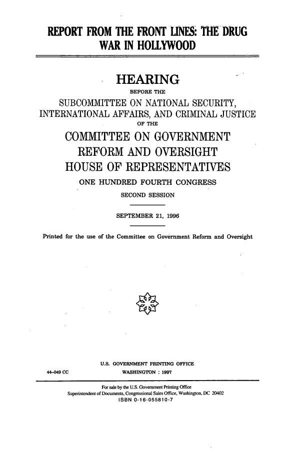 handle is hein.cbhear/cbhearings7389 and id is 1 raw text is: REPORT FROM THE FRONT IlNES: THE DRUG
WAR IN HOLLYWOOD
HEARING
BEFORE THE
SUBCOMMITTEE ON NATIONAL SECURITY,
INTERNATIONAL AFFAIRS, AND CRIMINAL JUSTICE
OF THE
COMMITTEE ON GOVERNMENT
REFORM AND OVERSIGHT
HOUSE OF REPRESENTATIVES
ONE HUNDRED FOURTH CONGRESS
SECOND SESSION
SEPTEMBER 21, 1996
Printed for the use of the Committee on Government Reform and Oversight

U.S. GOVERNMENT PRINTING OFFICE
WASHINGTON : 1997

44-049 CC

For sale by the U.S. Government Printing Office
Superintendent of Documents, Congressional Sales Office, Washington, DC 20402
ISBN 0-16-055810-7


