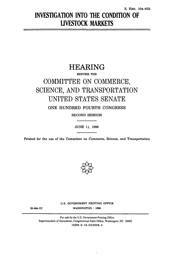 handle is hein.cbhear/cbhearings7440 and id is 1 raw text is: S. HRG. 104-625
INVESTIGATION INTO THE CONDITION OF
LIVESTOCK MARKETS
HEARING
BEFORE THE
COMMITTEE ON COMMERCE,
SCIENCE, AND TRANSPORTATION
UNITED STATES SENATE
ONE HUNDRED FOURTH CONGRESS
SECOND SESSION
JUNE 11, 1996
Printed for the use of the Committee on Commerce, Science, and Transportation
U.S. GOVERNMENT PRINTING OFFICE
25-864 CC             WASHINGTON : 1996
For sale by the U.S. Government Printing Office
Superintendent of Documents, Congressional Sales Office, Washington, DC 20402
ISBN 0-16-053906-4


