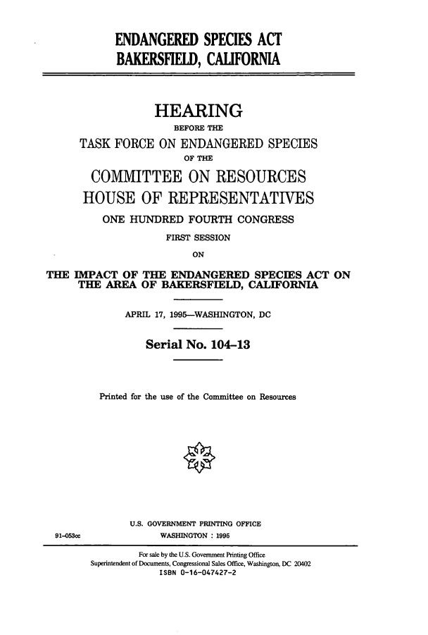 handle is hein.cbhear/cbhearings7566 and id is 1 raw text is: ENDANGERED SPECIES ACT
BAKERSFIELD, CAUFORNIA
HEARING
BEFORE THE
TASK FORCE ON ENDANGERED SPECIES
OF THE
COMMITTEE ON RESOURCES
HOUSE OF REPRESENTATIVES
ONE HUNDRED FOURTH CONGRESS
FIRST SESSION
ON
THE IMPACT OF THE ENDANGERED SPECIES ACT ON
THE AREA OF BAKERSFIELD, CALIFORNIA
APRIL 17, 1995-WASHINGTON, DC
Serial No. 104-13
Printed for the use of the Committee on Resources
O
U.S. GOVERNMENT PRINTING OFFICE
91-053cc           WASHINGTON : 1995
For sale by the U.S. Government Printing Office
Superintendent of Documents, Congressional Sales Office, Washington, DC 20402
ISBN 0-16-047427-2



