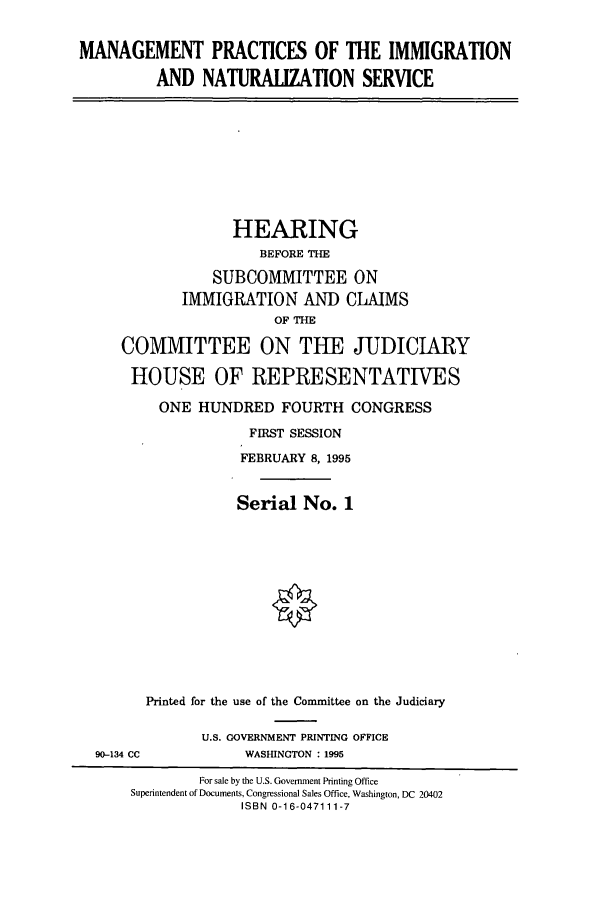 handle is hein.cbhear/cbhearings7625 and id is 1 raw text is: MANAGEMENT PRACTICES OF THE IMMIGRATION
AND NATURALIZATION SERVICE
HEARING
BEFORE THE
SUBCOMMITTEE ON
IMMIGRATION AND CLAIMS
OF THE
COMMITTEE ON THE JUDICIARY
HOUSE OF REPRESENTATIVES
ONE HUNDRED FOURTH CONGRESS
FIRST SESSION
FEBRUARY 8, 1995
Serial No. 1
Printed for the use of the Committee on the Judiciary
U.S. GOVERNMENT PRINTING OFFICE
90-134 CC             WASHINGTON : 1995
For sale by the U.S. Government Printing Office
Superintendent of Documents, Congressional Sales Office, Washington, DC 20402
ISBN 0-16-047111-7



