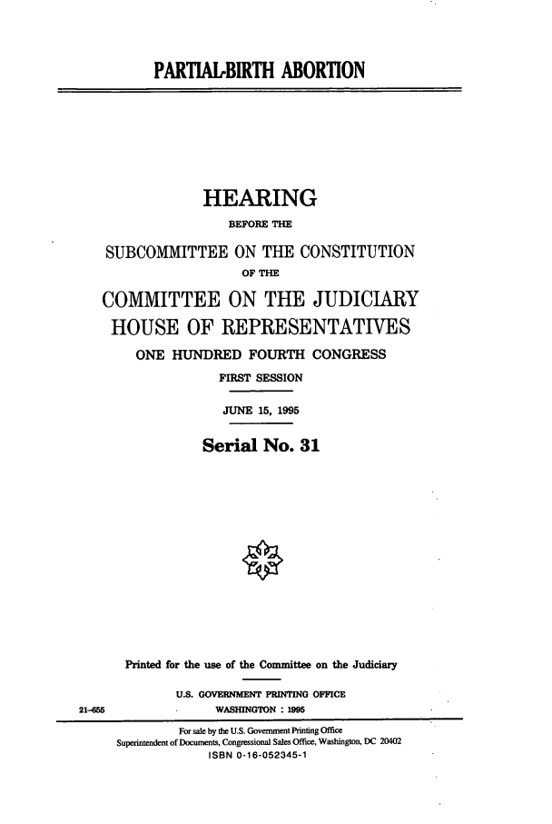 handle is hein.cbhear/cbhearings7645 and id is 1 raw text is: PARTIAIBIRTH ABORTION

HEARING
BEFORE THE
SUBCOMMITTEE ON THE CONSTITUTION
OF THE
COMMITTEE ON THE JUDICIARY
HOUSE OF REPRESENTATIVES
ONE HUNDRED FOURTH CONGRESS
FIRST SESSION
JUNE 15, 1995
Serial No. 31

Printed for the use of the Committee on the Judiciary
U.S. GOVERNMENT PRINTING OFFICE
WASHINGTN : 1995

21-655

For sale by the U.S. Government Printing Office
Superintendent of Documents, Congressional Sales Office, Washington, DC 20402
ISBN 0-16-052345-1



