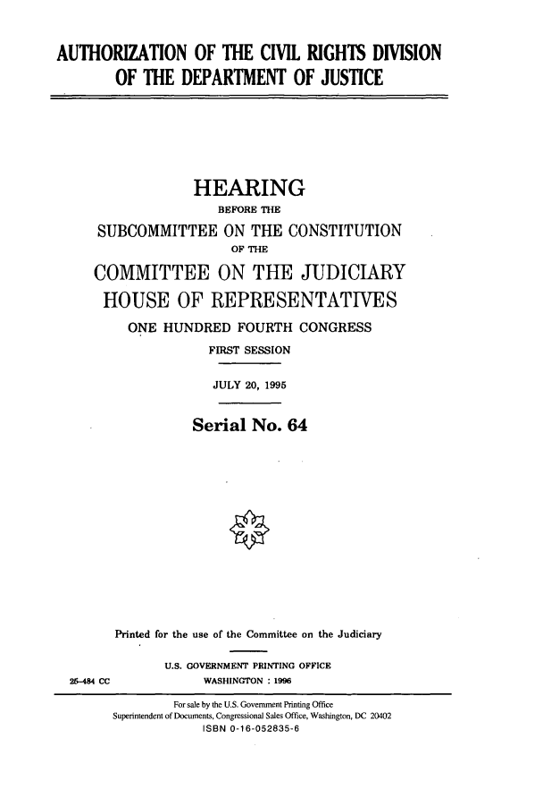 handle is hein.cbhear/cbhearings7665 and id is 1 raw text is: AUTHORIZATION OF THE CIVIL RIGHTS DIVISION
OF THE DEPARTMENT OF JUSTICE

HEARING
BEFORE THE
SUBCOMMITTEE ON THE CONSTITUTION
OF THE
COMMITTEE ON THE JUDICIARY
HOUSE OF REPRESENTATIVES
ONE HUNDRED FOURTH CONGRESS
FIRST SESSION
JULY 20, 1995
Serial No. 64

25-484 CC

Printed for the use of the Committee on the Judiciary
U.S. GOVERNMENT PRINTING OFFICE
WASHINGTON : 1996

For sale by the U.S. Government Printing Office
Superintendent of Documents, Congressional Sales Office, Washington, DC 20402
ISBN 0-16-052835-6


