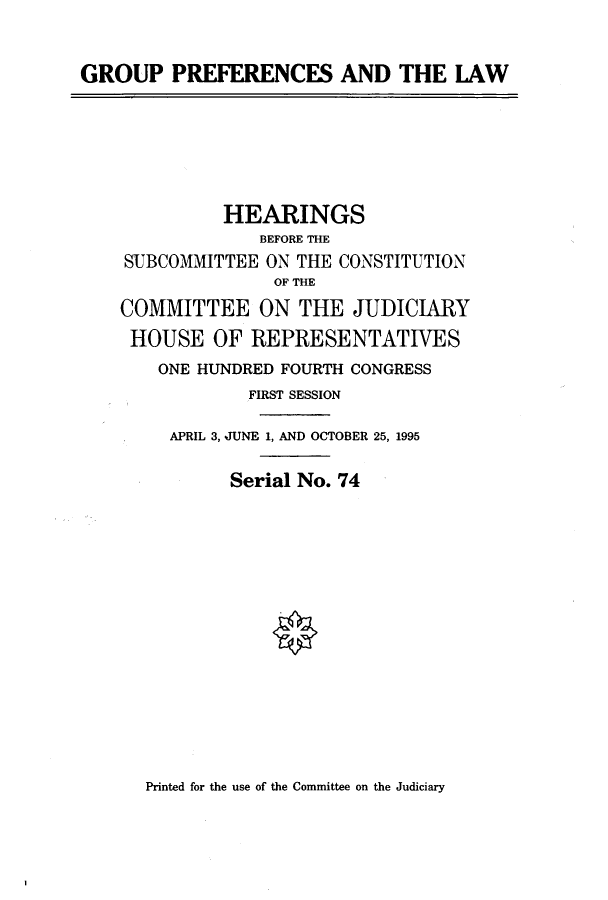 handle is hein.cbhear/cbhearings7677 and id is 1 raw text is: GROUP PREFERENCES AND THE LAW
HEARINGS
BEFORE THE
SUBCOMMITTEE ON THE CONSTITUTION
OF THE
COMMITTEE ON THE JUDICIARY
HOUSE OF REPRESENTATIVES
ONE HUNDRED FOURTH CONGRESS
FIRST SESSION
APRIL 3, JUNE 1, AND OCTOBER 25, 1995
Serial No. 74

Printed for the use of the Committee on the Judiciary


