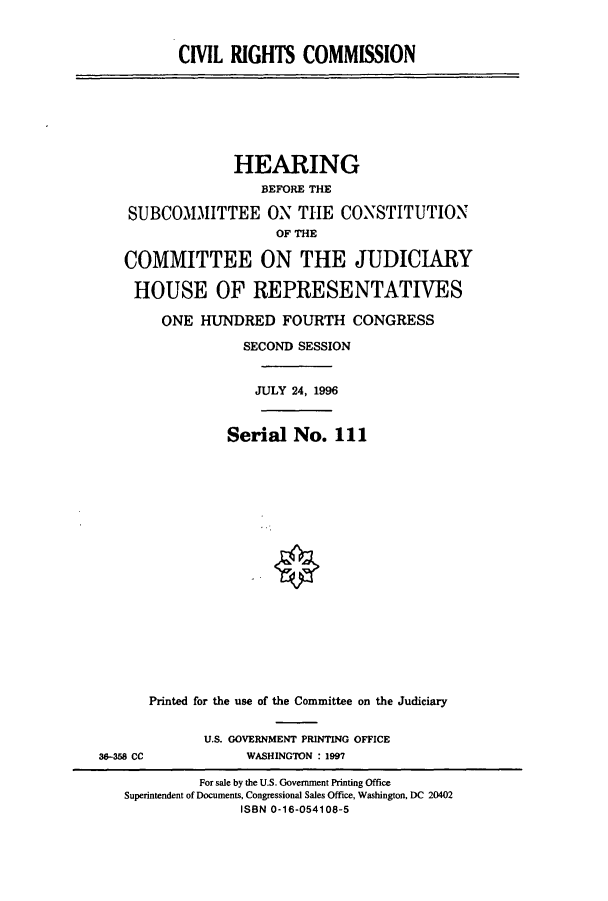 handle is hein.cbhear/cbhearings7721 and id is 1 raw text is: CIVIL RIGHTS COMMISSION

HEARING
BEFORE THE
SUBCOMMITTEE ON THE CONSTITUTION
OF THE
COMMITTEE ON THE JUDICIARY
HOUSE OF REPRESENTATIVES
ONE HUNDRED FOURTH CONGRESS
SECOND SESSION
JULY 24, 1996
Serial No. 111
Printed for the use of the Committee on the Judiciary

U.S. GOVERNMENT PRINTING OFFICE
WASHINGTON : 1997

36-358 CC

For sale by the U.S. Government Printing Office
Superintendent of Documents, Congressional Sales Office, Washington, DC 20402
ISBN 0-16-054108-5


