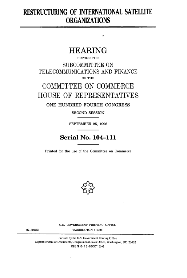 handle is hein.cbhear/cbhearings7803 and id is 1 raw text is: RESTRUCTURING OF INTERNATIONAL SATELLITE
ORGANIZATIONS

HEARING
BEFORE THE
SUBCOMMITTEE ON
TELECOMMUNICATIONS AND FINANCE
OF THE
COMMITTEE ON COMMERCE
HOUSE OF REPRESENTATIVES
ONE HUNDRED FOURTH CONGRESS
SECOND SESSION
SEPTEMBER 25, 1996
Serial No. 104-111
Printed for the use of the Committee on Commerce

U.S. GOVERNMENT PRINTING OFFICE
WASHINGTON : 1996

27-296CC

For sale by the U.S. Government Printing Office
Superintendent of Documents, Congressional Sales Office, Washington, DC 20402
ISBN 0-16-053712-6


