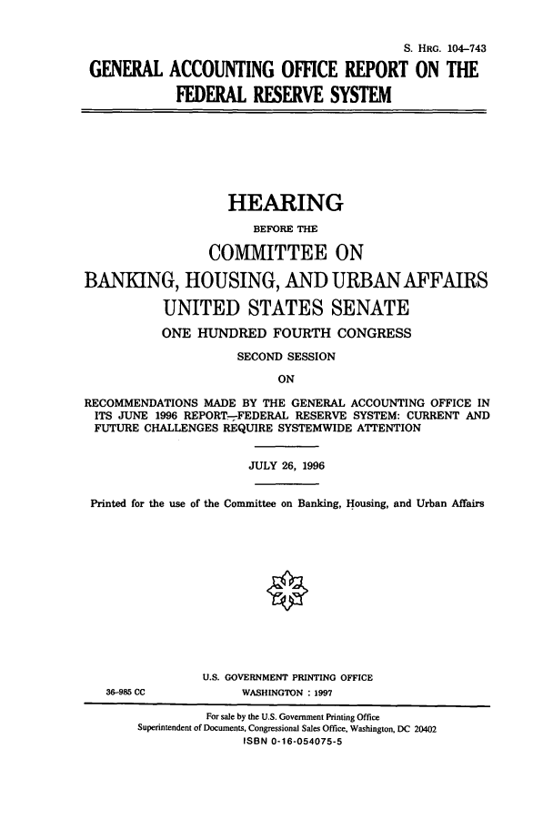 handle is hein.cbhear/cbhearings7954 and id is 1 raw text is: S. HRG. 104-743
GENERAL ACCOUNTING OFFICE REPORT ON THE
FEDERAL RESERVE SYSTEM
HEARING
BEFORE THE
COMMITTEE ON
BANKING, HOUSING, AND URBAN AFFAIRS
UNITED STATES SENATE
ONE HUNDRED FOURTH CONGRESS
SECOND SESSION
ON
RECOMMENDATIONS MADE BY THE GENERAL ACCOUNTING OFFICE IN
ITS JUNE 1996 REPORT--FEDERAL RESERVE SYSTEM: CURRENT AND
FUTURE CHALLENGES REQUIRE SYSTEMWIDE ATTENTION
JULY 26, 1996
Printed for the use of the Committee on Banking, Housing, and Urban Affairs
O
U.S. GOVERNMENT PRINTING OFFICE
36-985 CC           WASHINGTON : 1997
For sale by the U.S. Government Printing Office
Superintendent of Documents. Congressional Sales Office, Washington, DC 20402
ISBN 0-16-054075-5


