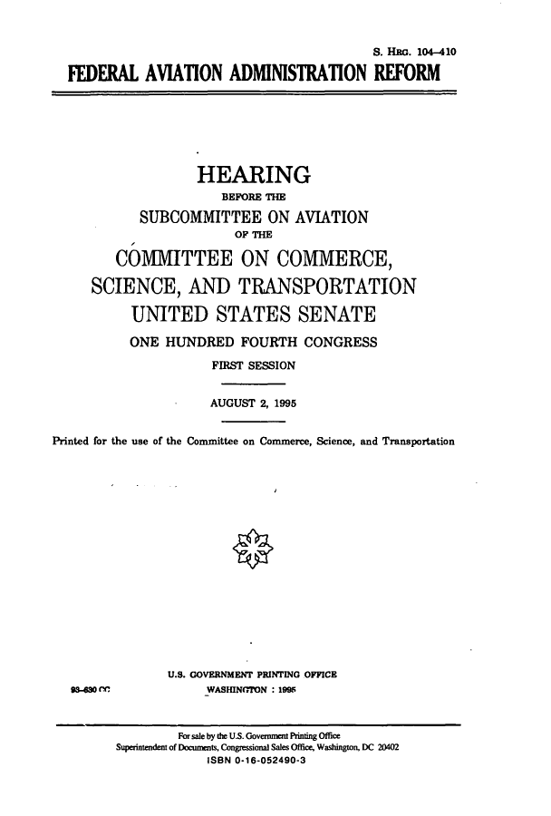 handle is hein.cbhear/cbhearings7964 and id is 1 raw text is: S. HRG. 104-410
FEDERAL AVIATION ADMINISTRATION REFORM
HEARING
BEFORE THE
SUBCOMMITTEE ON AVIATION
OF THE
COMMITTEE ON COMMERCE,
SCIENCE, AND TRANSPORTATION
UNITED STATES SENATE
ONE HUNDRED FOURTH CONGRESS
FIRST SESSION
AUGUST 2, 1995
Printed for the use of the Committee on Commerce, Science, and Transportation
U.S. GOVERNMENT PRINTING OFFICE
93-480 rC             WASHINGTON : 1995
For sale by the U.S. Government Printing Office
Superintendent of Documents, Congressional Sales Office, Washington, DC 20402
ISBN 0-16-052490-3


