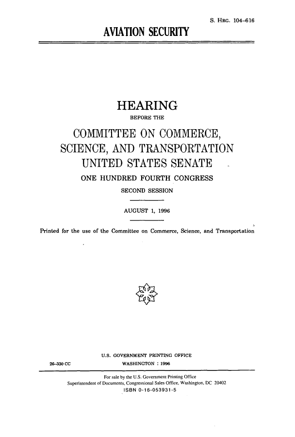 handle is hein.cbhear/cbhearings7977 and id is 1 raw text is: S. HRG. 104-616
AVIATION SECURITY

HEARING
BEFORE THE
COMMITTEE ON COMMERCE,
SCIENCE, AND TRANSPORTATION
UNITED STATES SENATE
ONE HUNDRED FOURTH CONGRESS
SECOND SESSION
AUGUST 1, 1996
Printed for the use of the Committee on Commerce, Science, and Transportation

26-330 CC

U.S. GOVERNMENT PRINTING OFFICE
WASHINGTON : 1996

For sale by the U.S. Government Printing Office
Superintendent of Documents, Congressional Sales Office, Washington, DC 20402
ISBN 0-16-053931-5


