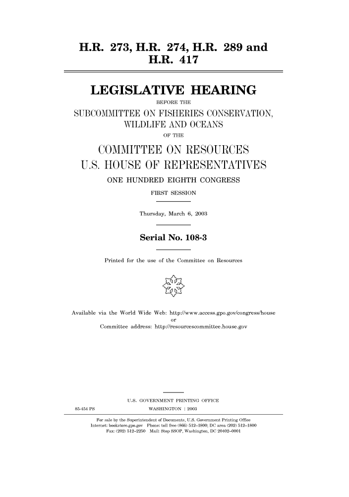handle is hein.cbhear/cbhearings80061 and id is 1 raw text is: H.R. 273, H.R. 274, H.R. 289 and
H.R. 417
LEGISLATIVE HEARING
BEFORE THE
SUBCOMMITTEE ON FISHERIES CONSERVATION,
WILDLIFE AND OCEANS
OF THE
COMMITTEE ON RESOURCES
U.S. HOUSE OF REPRESENTATIVES
ONE HUNDRED EIGHTH CONGRESS
FIRST SESSION
Thursday, March 6, 2003
Serial No. 108-3
Printed for the use of the Committee on Resources
Available via the World Wide Web: http://www.access.gpo.gov/congress/house
or
Committee address: http://resourcescommittee.house.gov
U.S. GOVERNMENT PRINTING OFFICE
85-454 PS              WASHINGTON : 2003
For sale by the Superintendent of Documents, U.S. Government Printing Office
Internet: bookstore.gpo.gov Phone: toll free (866) 512-1800; DC area (202) 512-1800
Fax: (202) 512-2250 Mail: Stop SSOP, Washington, DC 20402-0001


