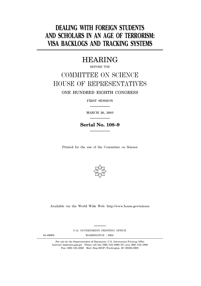 handle is hein.cbhear/cbhearings80073 and id is 1 raw text is: DEALING WITH FOREIGN STUDENTS
AND SCHOLARS IN AN AGE OF TERRORISM:
VISA BACKLOGS AND TRACKING SYSTEMS
HEARING
BEFORE THE
COMMITTEE ON SCIENCE
HOUSE OF REPRESENTATVES
ONE HUNDRED EIGHTH CONGRESS
FIRST SESSION
MARCH 26, 2003
Serial No. 108-9
Printed for the use of the Committee on Science
Available via the World Wide Web: http://www.house.gov/science
U.S. GOVERNMENT PRINTING OFFICE
85-890PS               WASHINGTON : 2003
For sale by the Superintendent of Documents, U.S. Government Printing Office
Internet: bookstore.gpo.gov  Phone: toll free (866) 512-1800; DC area (202) 512-1800
Fax: (202) 512-2250 Mail: Stop SSOP, Washington, DC 20402-0001


