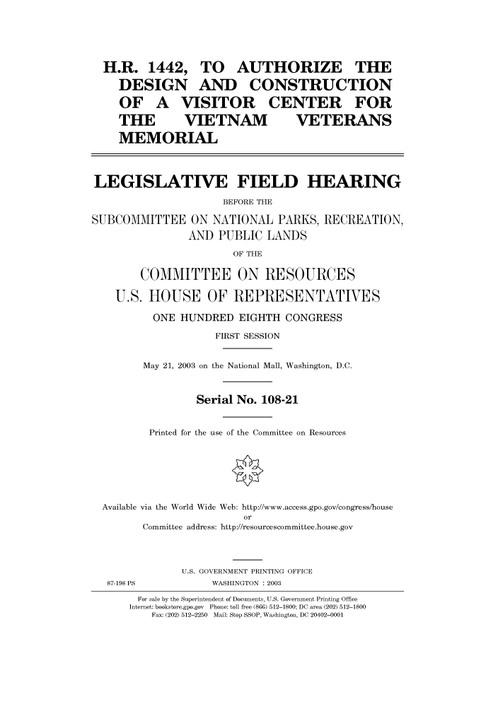 handle is hein.cbhear/cbhearings80135 and id is 1 raw text is: TO AUTHORIZE THE
AND CONSTRUCTION

OF A VISITOR
THE  VIETNAM

CENTER FOR
VETERANS

MEMORIAL
LEGISLATIVE FIELD HEARING
BEFORE THE
SUBCOMMITTEE ON NATIONAL PARKS, RECREATION,
AND PUBLIC LANDS

OF THE

COMMITTEE ON RESOURCES
U.S. HOUSE OF REPRESENTATVES
ONE HUNDRED EIGHTH CONGRESS
FIRST SESSION
May 21, 2003 on the National Mall, Washington, D.C.
Serial No. 108-21
Printed for the use of the Committee on Resources
Available via the World Wide Web: http://www.access.gpo.gov/congress/house
or
Committee address: http://resourcescommittee.house.gov
U.S. GOVERNMENT PRINTING OFFICE

WASHINGTON : 2003

For sale by the Superintendent of Documents, U.S. Government Printing Office
Internet: bookstore.gpo.gov Phone: toll free (866) 512-1800; DC area (202) 512-1800
Fax: (202) 512-2250 Mail: Stop SSOP, Washington, DC 20402-0001

H.R. 1442,
DESIGN

87-198 PS


