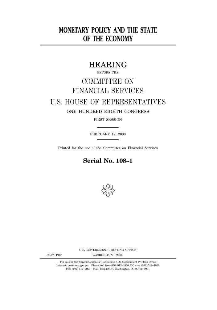 handle is hein.cbhear/cbhearings80258 and id is 1 raw text is: MONETARY POLICY AND THE STATE
OF THE ECONOMY
HEARING
BEFORE THE
COMMITTEE ON
FINANCIAL SERVICES
U.S. HOUSE OF REPRESENTATIVES
ONE HUNDRED EIGHTH CONGRESS
FIRST SESSION
FEBRUARY 12, 2003
Printed for the use of the Committee on Financial Services
Serial No. 108-1
U.S. GOVERNMENT PRINTING OFFICE
89-078 PDF             WASHINGTON : 2003
For sale by the Superintendent of Documents, U.S. Government Printing Office
Internet: bookstore.gpo.gov Phone: toll free (866) 512-1800; DC area (202) 512-1800
Fax: (202) 512-2250 Mail: Stop SSOP, Washington, DC 20402-0001


