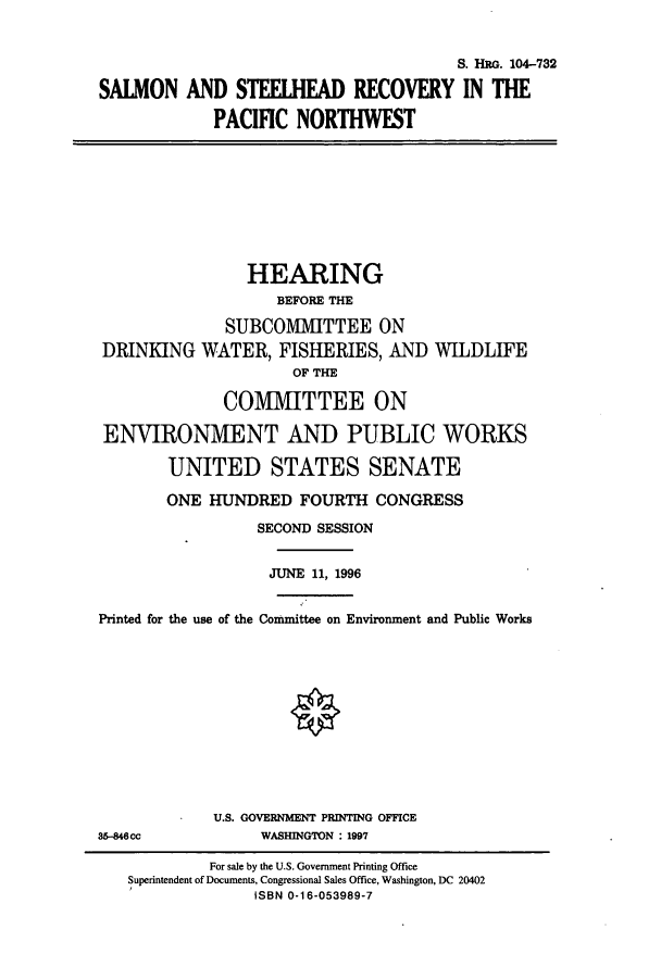 handle is hein.cbhear/cbhearings8029 and id is 1 raw text is: S. HRG. 104-732
SALMON AND STEELIEAD RECOVERY IN THE
PACIFIC NORTHWEST
HEARING
BEFORE THE
SUBCO1VIIITTEE ON
DRINKING WATER, FISHERIES, AND WILDLIFE
OF THE
COMMITTEE ON
ENVIRONMENT AND PUBLIC WORKS
UNITED STATES SENATE
ONE HUNDRED FOURTH CONGRESS
SECOND SESSION
JUNE 11, 1996
Printed for the use of the Committee on Environment and Public Works
U.S. GOVERNMENT PRINTING OFFICE
36-846cc             WASHINGTON : 1997
For sale by the U.S. Government Printing Office
Superintendent of Documents, Congressional Sales Office, Washington, DC 20402
ISBN 0-16-053989-7


