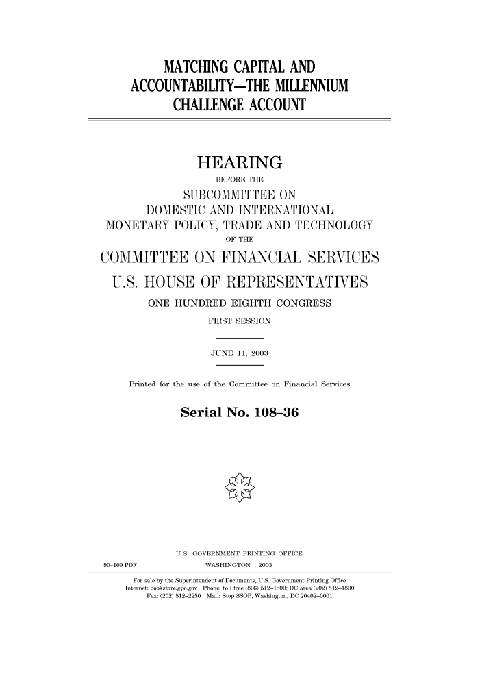 handle is hein.cbhear/cbhearings80337 and id is 1 raw text is: MATCHING CAPITAL AND
ACCOUNTABILITY-THE MILLENNIUM
CHALLENGE ACCOUNT
HEARING
BEFORE THE
SUBCOMMITTEE ON
DOMESTIC AND INTERNATIONAL
MONETARY POLICY, TRADE AND TECHNOLOGY
OF THE
COMMITTEE ON FINANCIAL SERVICES
U.S. HOUSE OF REPRESENTATIVES
ONE HUNDRED EIGHTH CONGRESS
FIRST SESSION
JUNE 11, 2003
Printed for the use of the Committee on Financial Services
Serial No. 108-36
U.S. GOVERNMENT PRINTING OFFICE
90-109 PDF            WASHINGTON : 2003
For sale by the Superintendent of Documents, U.S. Government Printing Office
Internet: bookstore.gpo.gov  Phone: toll free (866) 512-1800; DC area (202) 512-1800
Fax: (202) 512-2250  Mail: Stop SSOP, Washington, DC 20402-0001


