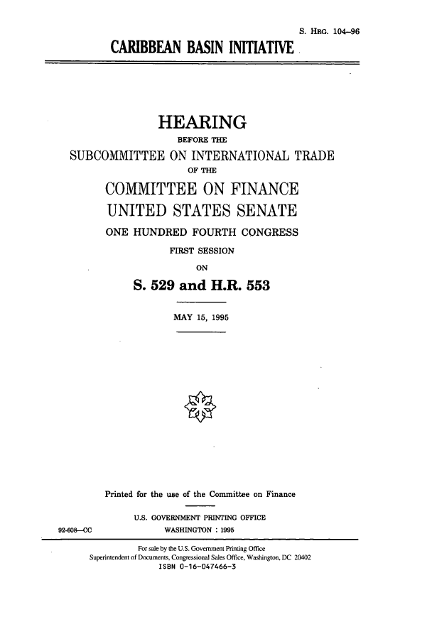handle is hein.cbhear/cbhearings8034 and id is 1 raw text is: S. HRG. 104-96
CARIBBEAN BASIN INITIATIVE
HEARING
BEFORE THE
SUBCOMMITTEE ON INTERNATIONAL TRADE
OF THE
COMMITTEE ON FINANCE
UNITED STATES SENATE
ONE HUNDRED FOURTH CONGRESS
FIRST SESSION
ON
S. 529 and H.R. 553
MAY 15, 1995
Printed for the use of the Committee on Finance
U.S. GOVERNMENT PRINTING OFFICE
92-608-CC              WASHINGTON : 1995
For sale by the U.S. Government Printing Office
Superintendent of Documents, Congressional Sales Office, Washington, DC 20402
ISBN 0-16-047466-3


