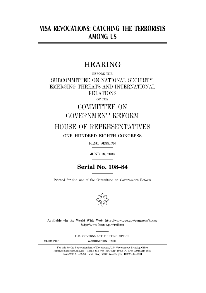 handle is hein.cbhear/cbhearings80404 and id is 1 raw text is: VISA REVOCATIONS: CATCHING THE TERRORISTS
AMONG US
HEARING
BEFORE THE
SUBCOMMITTEE ON NATIONAL SECURITY,
EMERGING THREATS AND INTERNATIONAL
RELATIONS
OF THE
COMMITTEE ON
GOVERNMENT REFORM
HOUSE OF REPRESENTATIVES
ONE HUNDRED EIGHTH CONGRESS
FIRST SESSION
JUNE 18, 2003
Serial No. 108-84
Printed for the use of the Committee on Government Reform
Available via the World Wide Web: http://www.gpo.gov/congress/house
http://www.house.gov/reform
U.S. GOVERNMENT PRINTING OFFICE
91-049 PDF            WASHINGTON : 2004
For sale by the Superintendent of Documents, U.S. Government Printing Office
Internet: bookstore.gpo.gov Phone: toll free (866) 512-1800; DC area (202) 512-1800
Fax: (202) 512-2250 Mail: Stop SSOP, Washington, DC 20402-0001


