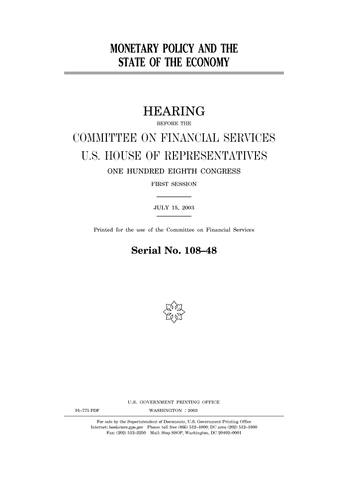 handle is hein.cbhear/cbhearings80452 and id is 1 raw text is: MONETARY POLICY AND THE
STATE OF THE ECONOMY

HEARING
BEFORE THE
COMMITTEE ON FINANCIAL SERVICES
U.S. HOUSE OF REPRESENTATIVES
ONE HUNDRED EIGHTH CONGRESS
FIRST SESSION
JULY 15, 2003
Printed for the use of the Committee on Financial Services
Serial No. 108-48
U.S. GOVERNMENT PRINTING OFFICE
91-775 PDF              WASHINGTON : 2003
For sale by the Superintendent of Documents, U.S. Government Printing Office
Internet: bookstore.gpo.gov Phone: toll free (866) 512-1800; DC area (202) 512-1800
Fax: (202) 512-2250 Mail: Stop SSOP, Washington, DC 20402-0001


