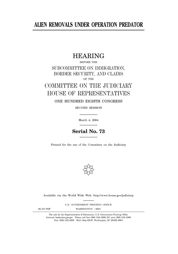 handle is hein.cbhear/cbhearings80498 and id is 1 raw text is: ALIEN REMOVALS UNDER OPERATION PREDATOR
HEARING
BEFORE THE
SUBCOMMITTEE ON IMMIGRATION,
BORDER SECURITY, AND CLAIMS
OF THE
COMMITTEE ON THE JUDICIARY
HOUSE OF REPRESENTATVES
ONE HUNDRED EIGHTH CONGRESS
SECOND SESSION
March 4, 2004
Serial No. 73
Printed for the use of the Committee on the Judiciary
Available via the World Wide Web: http://www.house.gov/judiciary
U.S. GOVERNMENT PRINTING OFFICE
92-347 PDF            WASHINGTON : 2004
For sale by the Superintendent of Documents, U.S. Government Printing Office
Internet: bookstore.gpo.gov Phone: toll free (866) 512-1800; DC area (202) 512-1800
Fax: (202) 512-2250 Mail: Stop SSOP, Washington, DC 20402-0001


