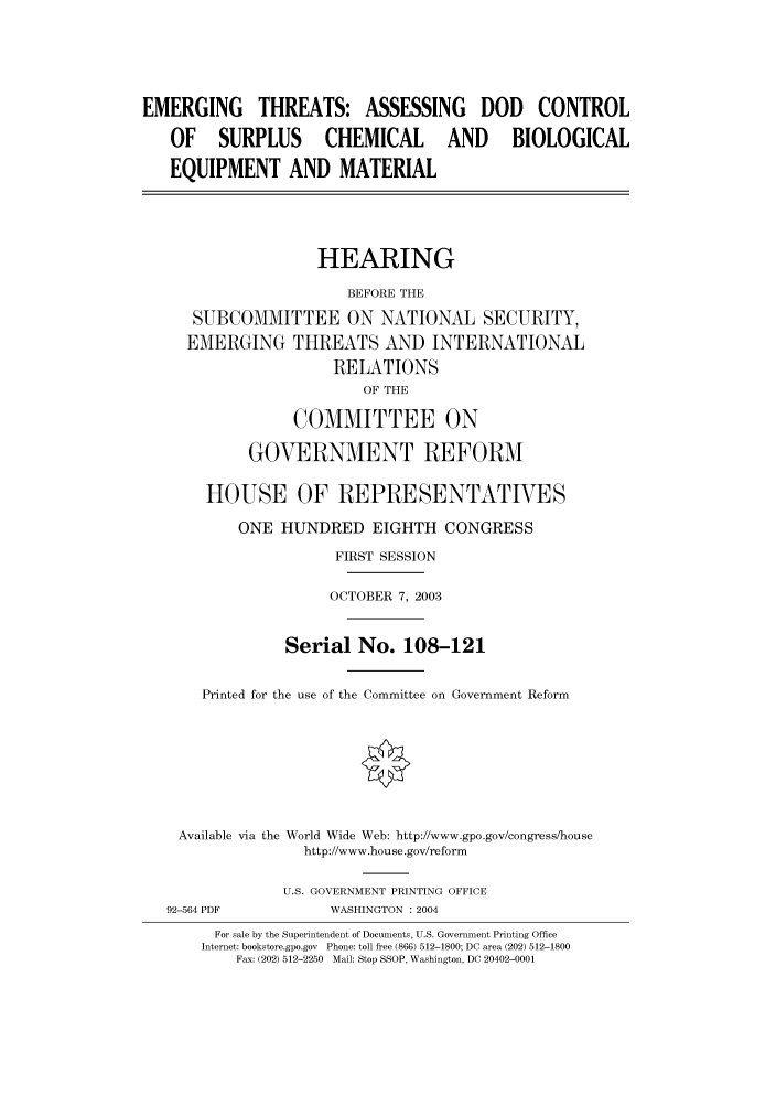 handle is hein.cbhear/cbhearings80519 and id is 1 raw text is: EMERGING THREATS: ASSESSING DOD CONTROL
OF SURPLUS CHEMICAL AND BIOLOGICAL
EQUIPMENT AND MATERIAL
HEARING
BEFORE THE
SUBCOMMITTEE ON NATIONAL SECURITY,
EMERGING THREATS AND INTERNATIONAL
RELATIONS
OF THE
COMMITTEE ON
GOVERNMENT REFORM
HOUSE OF REPRESENTATIVES
ONE HUNDRED EIGHTH CONGRESS
FIRST SESSION
OCTOBER 7, 2003
Serial No. 108-121
Printed for the use of the Committee on Government Reform
Available via the World Wide Web: http://www.gpo.gov/congress/house
http://www.house.gov/reform
U.S. GOVERNMENT PRINTING OFFICE
92-564 PDF           WASHINGTON : 2004
For sale by the Superintendent of Documents, U.S. Government Printing Office
Internet: bookstore.gpo.gov  Phone: toll free (866) 512-1800; DC area (202) 512-1800
Fax: (202) 512-2250  Mail: Stop SSOP, Washington, DC 20402-0001


