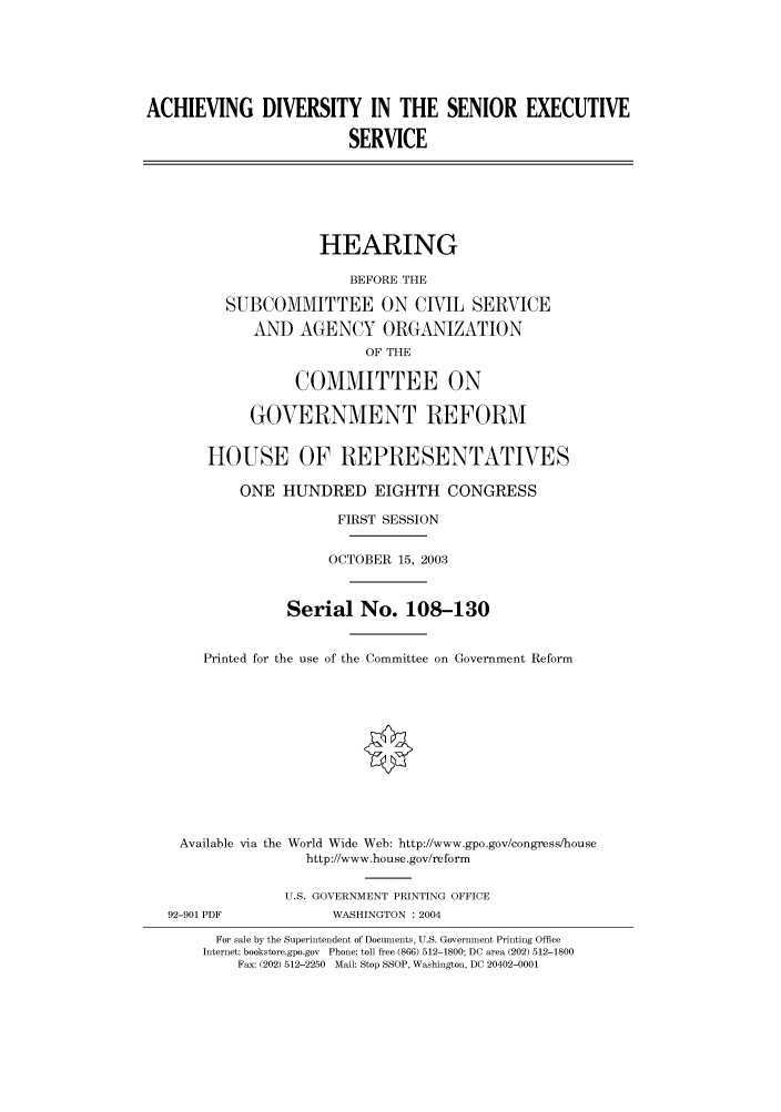 handle is hein.cbhear/cbhearings80587 and id is 1 raw text is: ACHIEVING DIVERSITY IN THE SENIOR EXECUTIVE
SERVICE
HEARING
BEFORE THE
SUBCOMMITTEE ON CIVIL SERVICE
AND AGENCY ORGANIZATION
OF THE
COMMITTEE ON
GOVERNMENT REFORM
HOUSE OF REPRESENTATIVES
ONE HUNDRED EIGHTH CONGRESS
FIRST SESSION
OCTOBER 15, 2003
Serial No. 108-130
Printed for the use of the Committee on Government Reform
Available via the World Wide Web: http://www.gpo.gov/congress/house
http://www.house.gov/reform
U.S. GOVERNMENT PRINTING OFFICE
92-901 PDF            WASHINGTON : 2004
For sale by the Superintendent of Documents, U.S. Government Printing Office
Internet: bookstore.gpo.gov Phone: toll free (866) 512-1800; DC area (202) 512-1800
Fax: (202) 512-2250 Mail: Stop SSOP, Washington, DC 20402-0001



