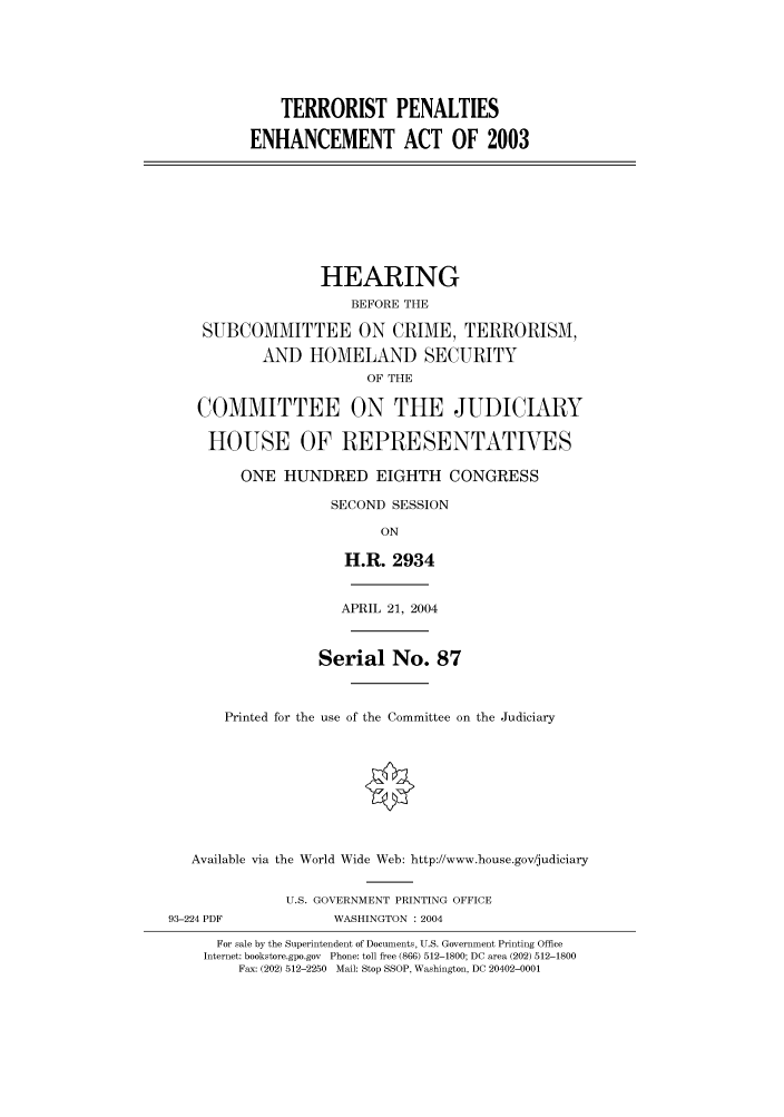 handle is hein.cbhear/cbhearings80620 and id is 1 raw text is: TERRORIST PENALTIES
ENHANCEMENT ACT OF 2003

HEARING
BEFORE THE
SUBCOMMITTEE ON CRIME, TERRORISM,
AND HOMELAND SECURITY
OF THE
COMMITTEE ON THE JUDICIARY
HOUSE OF REPRESENTATIVES
ONE HUNDRED EIGHTH CONGRESS
SECOND SESSION
ON
H.R. 2934
APRIL 21, 2004
Serial No. 87
Printed for the use of the Committee on the Judiciary
Available via the World Wide Web: http://www.house.gov/judiciary

93-224 PDF

U.S. GOVERNMENT PRINTING OFFICE
WASHINGTON : 2004

For sale by the Superintendent of Documents, U.S. Government Printing Office
Internet: bookstore.gpo.gov Phone: toll free (866) 512-1800; DC area (202) 512-1800
Fax: (202) 512-2250 Mail: Stop SSOP, Washington, DC 20402-0001


