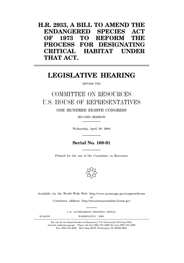 handle is hein.cbhear/cbhearings80628 and id is 1 raw text is: H.R. 2933, A BILL
ENDANGERED

OF 1973
PROCESS
CRITICAL

TO
FOR
HAI

TO AMEND
SPECIES

THE
ACT

REFORM THE
DESIGNATING
BITAT UNDER

THAT ACT.

LEGISLATIVE HEARING
BEFORE THE
COMMITTEE ON RESOURCES
U.S. HOUSE OF REPRESENTATIVES
ONE HUNDRED EIGHTH CONGRESS
SECOND SESSION
Wednesday, April 28, 2004
Serial No. 108-91
Printed for the use of the Committee on Resources
Available via the World Wide Web: http://www.access.gpo.gov/congress/house
or
Committee address: http://resourcescommittee.house.gov
U.S. GOVERNMENT PRINTING OFFICE

93-346 PS

WASHINGTON : 2003

For sale by the Superintendent of Documents, U.S. Government Printing Office
Internet: bookstore.gpo.gov Phone: toll free (866) 512-1800; DC area (202) 512-1800
Fax: (202) 512-2250 Mail: Stop SSOP, Washington, DC 20402-0001


