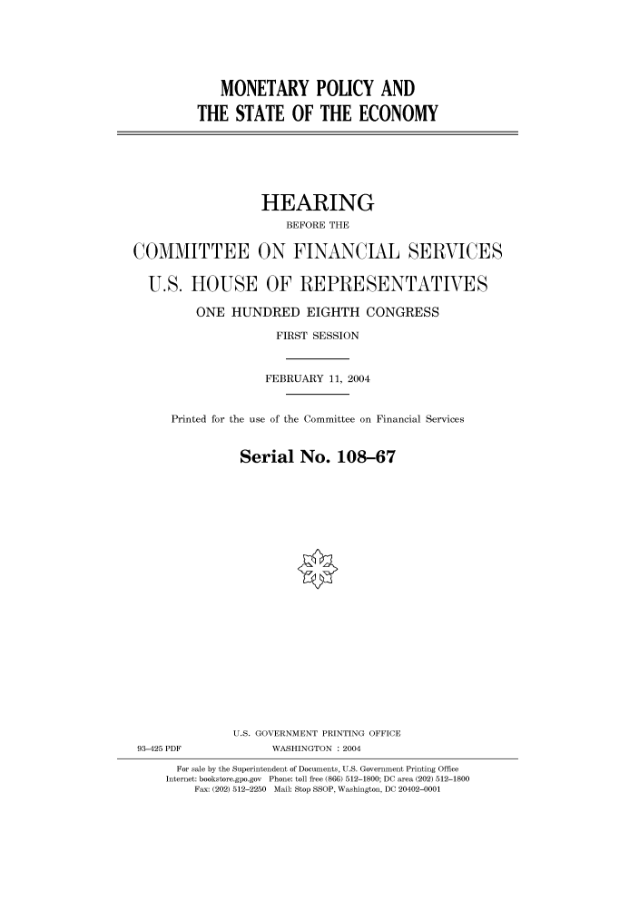 handle is hein.cbhear/cbhearings80639 and id is 1 raw text is: MONETARY POLICY AND
THE STATE OF THE ECONOMY

HEARING
BEFORE THE
COMMITTEE ON FINANCIAL SERVICES
U.S. HOUSE OF REPRESENTATIVES
ONE HUNDRED EIGHTH CONGRESS
FIRST SESSION
FEBRUARY 11, 2004
Printed for the use of the Committee on Financial Services
Serial No. 108-67
U.S. GOVERNMENT PRINTING OFFICE
93-425 PDF             WASHINGTON : 2004
For sale by the Superintendent of Documents, U.S. Government Printing Office
Internet: bookstore.gpo.gov Phone: toll free (866) 512-1800; DC area (202) 512-1800
Fax: (202) 512-2250 Mail: Stop SSOP, Washington, DC 20402-0001


