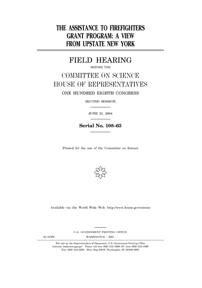 handle is hein.cbhear/cbhearings80718 and id is 1 raw text is: THE ASSISTANCE TO FIREFIGHTERS
GRANT PROGRAM: A VIEW
FROM UPSTATE NEW YORK
FIELD HEARING
BEFORE THE
COMMITTEE ON SCIENCE
HOUSE OF REPRESENTATVES
ONE HUNDRED EIGHTH CONGRESS
SECOND SESSION
JUNE 21, 2004
Serial No. 108-63
Printed for the use of the Committee on Science
Available via the World Wide Web: http://www.house.gov/science
U.S. GOVERNMENT PRINTING OFFICE
94-313PS               WASHINGTON : 2004
For sale by the Superintendent of Documents, U.S. Government Printing Office
Internet: bookstore.gpo.gov  Phone: toll free (866) 512-1800; DC area (202) 512-1800
Fax: (202) 512-2250 Mail: Stop SSOP, Washington, DC 20402-0001



