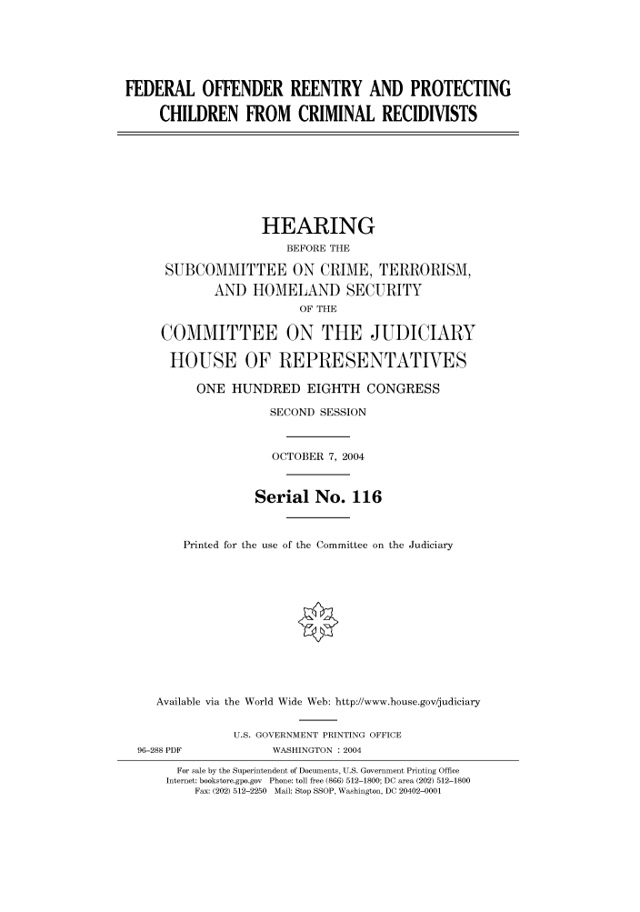 handle is hein.cbhear/cbhearings80856 and id is 1 raw text is: FEDERAL OFFENDER REENTRY AND PROTECTING
CHILDREN FROM CRIMINAL RECIDIVISTS
HEARING
BEFORE THE
SUBCOMMITTEE ON CRIME, TERRORISM,
AND HOMELAND SECURITY
OF THE
COMMITTEE ON THE JUDICIARY
HOUSE OF REPRESENTATVES
ONE HUNDRED EIGHTH CONGRESS
SECOND SESSION
OCTOBER 7, 2004
Serial No. 116
Printed for the use of the Committee on the Judiciary
Available via the World Wide Web: http://www.house.gov/judiciary
U.S. GOVERNMENT PRINTING OFFICE
96-288 PDF            WASHINGTON : 2004
For sale by the Superintendent of Documents, U.S. Government Printing Office
Internet: bookstore.gpo.gov  Phone: toll free (866) 512-1800; DC area (202) 512-1800
Fax: (202) 512-2250  Mail: Stop SSOP, Washington, DC 20402-0001


