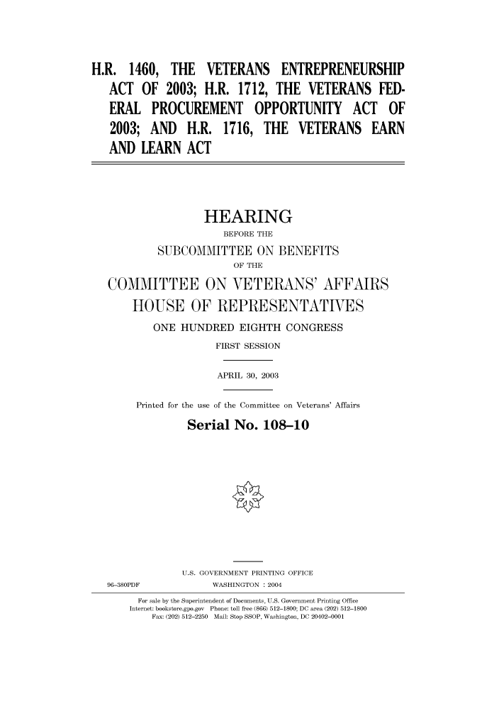 handle is hein.cbhear/cbhearings80866 and id is 1 raw text is: H.R. 1460, THE VETERANS ENTREPRENEURSHIP
ACT    OF  2003; H.R. 1712, THE         VETERANS FED-
ERAL PROCUREMENT OPPORTUNITY ACT OF
2003; AND      H.R. 1716, THE         VETERANS      EARN
AND LEARN ACT
HEARING
BEFORE THE
SUBCOMMITTEE ON BENEFITS
OF THE
COMMITTEE ON VETERANS' AFFAIRS
HOUSE OF REPRESENTATIVES
ONE HUNDRED EIGHTH CONGRESS
FIRST SESSION
APRIL 30, 2003
Printed for the use of the Committee on Veterans' Affairs
Serial No. 108-10
U.S. GOVERNMENT PRINTING OFFICE
96-380PDF            WASHINGTON : 2004
For sale by the Superintendent of Documents, U.S. Government Printing Office
Internet: bookstore.gpo.gov  Phone: toll free (866) 512-1800; DC area (202) 512-1800
Fax: (202) 512-2250  Mail: Stop SSOP, Washington, DC 20402-0001


