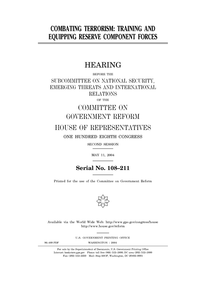 handle is hein.cbhear/cbhearings80870 and id is 1 raw text is: COMBATING TERRORISM: TRAINING AND
EQUIPPING RESERVE COMPONENT FORCES

HEARING
BEFORE THE
SUBCOMMITTEE ON NATIONAL SECURITY,
EMERGING THREATS AND INTERNATIONAL
RELATIONS
OF THE
COMMITTEE ON
GOVERNMENT REFORM
HOUSE OF REPRESENTATIVES
ONE HUNDRED EIGHTH CONGRESS
SECOND SESSION
MAY 11, 2004
Serial No. 108-211
Printed for the use of the Committee on Government Reform
Available via the World Wide Web: http://www.gpo.gov/congress/house
http://www.house.gov/reform

96-409 PDF

U.S. GOVERNMENT PRINTING OFFICE
WASHINGTON : 2004

For sale by the Superintendent of Documents, U.S. Government Printing Office
Internet: bookstore.gpo.gov Phone: toll free (866) 512-1800; DC area (202) 512-1800
Fax: (202) 512-2250 Mail: Stop SSOP, Washington, DC 20402-0001


