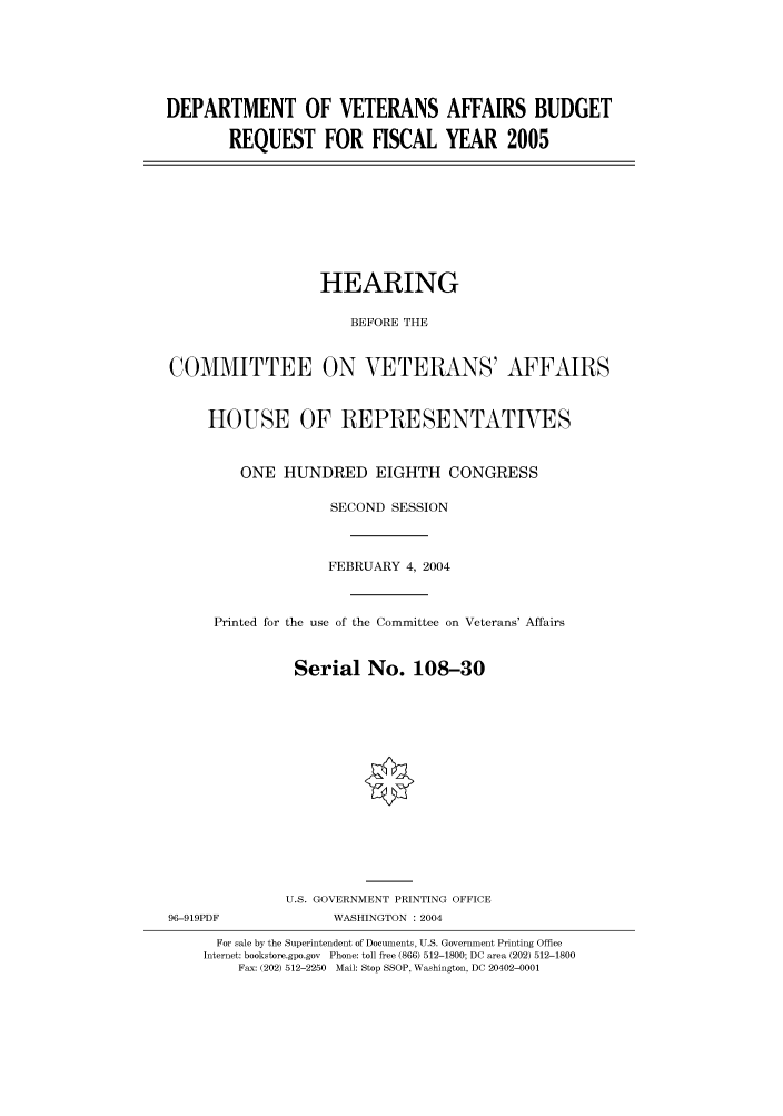 handle is hein.cbhear/cbhearings80905 and id is 1 raw text is: DEPARTMENT OF VETERANS AFFAIRS BUDGET
REQUEST FOR FISCAL YEAR 2005

HEARING
BEFORE THE
COMMITTEE ON VETERANS' AFFAIRS
HOUSE OF REPRESENTATIVES
ONE HUNDRED EIGHTH CONGRESS
SECOND SESSION
FEBRUARY 4, 2004
Printed for the use of the Committee on Veterans' Affairs
Serial No. 108-30
U.S. GOVERNMENT PRINTING OFFICE

96-919PDF

WASHINGTON : 2004

For sale by the Superintendent of Documents, U.S. Government Printing Office
Internet: bookstore.gpo.gov Phone: toll free (866) 512-1800; DC area (202) 512-1800
Fax: (202) 512-2250 Mail: Stop SSOP, Washington, DC 20402-0001


