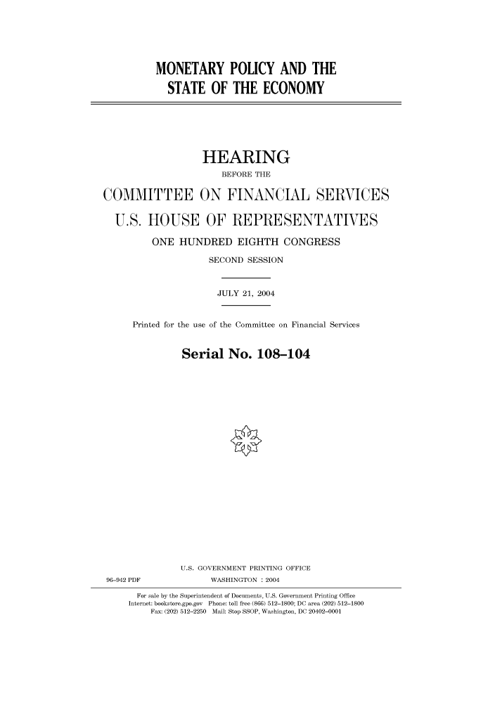 handle is hein.cbhear/cbhearings80906 and id is 1 raw text is: MONETARY POLICY AND THE
STATE OF THE ECONOMY

HEARING
BEFORE THE
COMMITTEE ON FINANCIAL SERVICES
U.S. HOUSE OF REPRESENTATIVES
ONE HUNDRED EIGHTH CONGRESS
SECOND SESSION
JULY 21, 2004
Printed for the use of the Committee on Financial Services
Serial No. 108-104
U.S. GOVERNMENT PRINTING OFFICE
96-942 PDF             WASHINGTON : 2004
For sale by the Superintendent of Documents, U.S. Government Printing Office
Internet: bookstore.gpo.gov Phone: toll free (866) 512-1800; DC area (202) 512-1800
Fax: (202) 512-2250 Mail: Stop SSOP, Washington, DC 20402-0001


