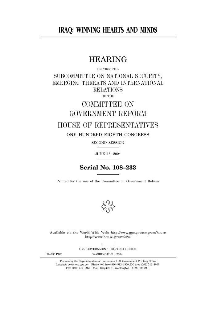 handle is hein.cbhear/cbhearings80918 and id is 1 raw text is: IRAQ: WINNING HEARTS AND MINDS
HEARING
BEFORE THE
SUBCOMMITTEE ON NATIONAL SECURITY,
EMERGING THREATS AND INTERNATIONAL
RELATIONS
OF THE
COMMITTEE ON
GOVERNMENT REFORM
HOUSE OF REPRESENTATIVES
ONE HUNDRED EIGHTH CONGRESS
SECOND SESSION
JUNE 15, 2004
Serial No. 108-233
Printed for the use of the Committee on Government Reform
Available via the World Wide Web: http://www.gpo.gov/congress/house
http://www.house.gov/reform
U.S. GOVERNMENT PRINTING OFFICE
96-993 PDF             WASHINGTON : 2004
For sale by the Superintendent of Documents, U.S. Government Printing Office
Internet: bookstore.gpo.gov Phone: toll free (866) 512-1800; DC area (202) 512-1800
Fax: (202) 512-2250 Mail: Stop SSOP, Washington, DC 20402-0001


