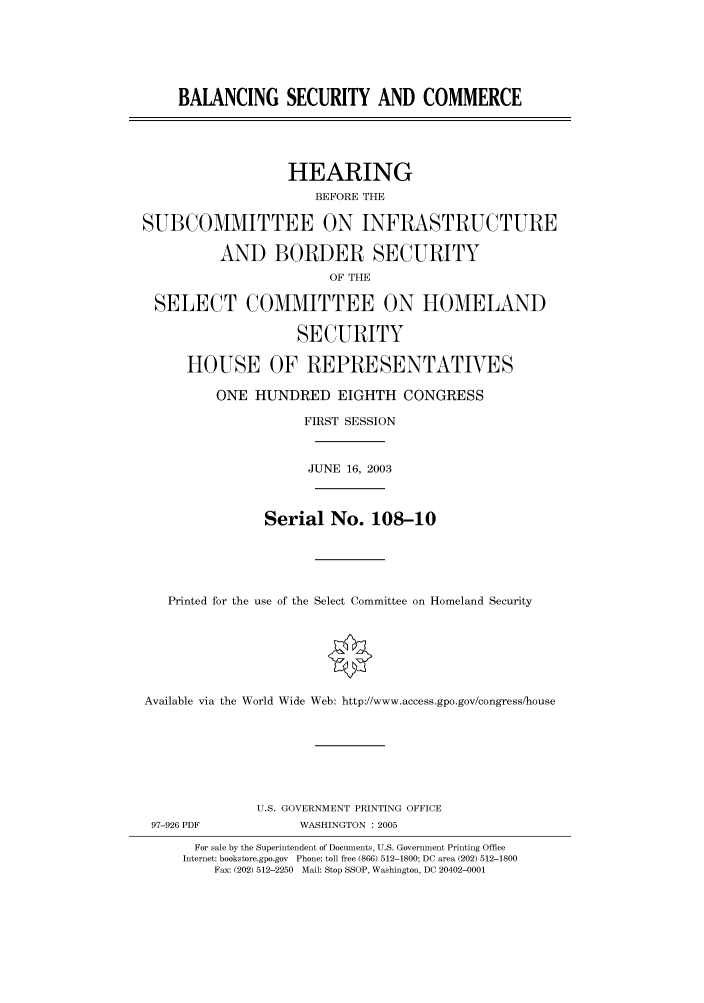 handle is hein.cbhear/cbhearings80955 and id is 1 raw text is: BALANCING SECURITY AND COMMERCE
HEARING
BEFORE THE
SUBCOMMITTEE ON INFRASTRUCTURE
AND BORDER SECURITY
OF THE
SELECT COMMITTEE ON HOMELAND
SECURITY
HOUSE OF REPRESENTATIVES
ONE HUNDRED EIGHTH CONGRESS
FIRST SESSION
JUNE 16, 2003
Serial No. 108-10
Printed for the use of the Select Committee on Homeland Security
Available via the World Wide Web: http://www.access.gpo.gov/congress/house
U.S. GOVERNMENT PRINTING OFFICE
97-926 PDF            WASHINGTON : 2005
For sale by the Superintendent of Documents, U.S. Government Printing Office
Internet: bookstore.gpo.gov  Phone: toll free (866) 512-1800; DC area (202) 512-1800
Fax: (202) 512-2250  Mail: Stop SSOP, Washington, DC 20402-0001


