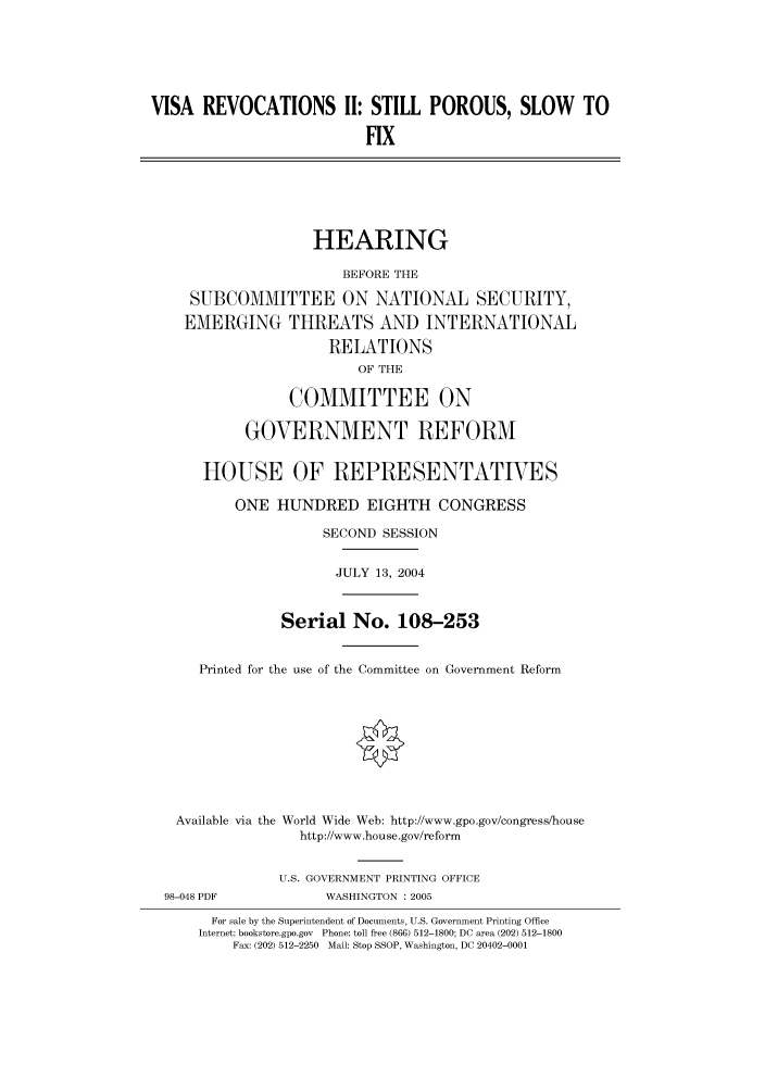 handle is hein.cbhear/cbhearings80966 and id is 1 raw text is: VISA REVOCATIONS II: STILL POROUS, SLOW TO
FIX

HEARING
BEFORE THE
SUBCOMMITTEE ON NATIONAL SECURITY,
EMERGING THREATS AND INTERNATIONAL
RELATIONS
OF THE
COMMITTEE ON
GOVERNMENT REFORM
HOUSE OF REPRESENTATIVES
ONE HUNDRED EIGHTH CONGRESS
SECOND SESSION
JULY 13, 2004
Serial No. 108-253
Printed for the use of the Committee on Government Reform
Available via the World Wide Web: http://www.gpo.gov/congress/house
http://www.house.gov/reform
U.S. GOVERNMENT PRINTING OFFICE

98-048 PDF

WASHINGTON : 2005

For sale by the Superintendent of Documents, U.S. Government Printing Office
Internet: bookstore.gpo.gov Phone: toll free (866) 512-1800; DC area (202) 512-1800
Fax: (202) 512-2250 Mail: Stop SSOP, Washington, DC 20402-0001


