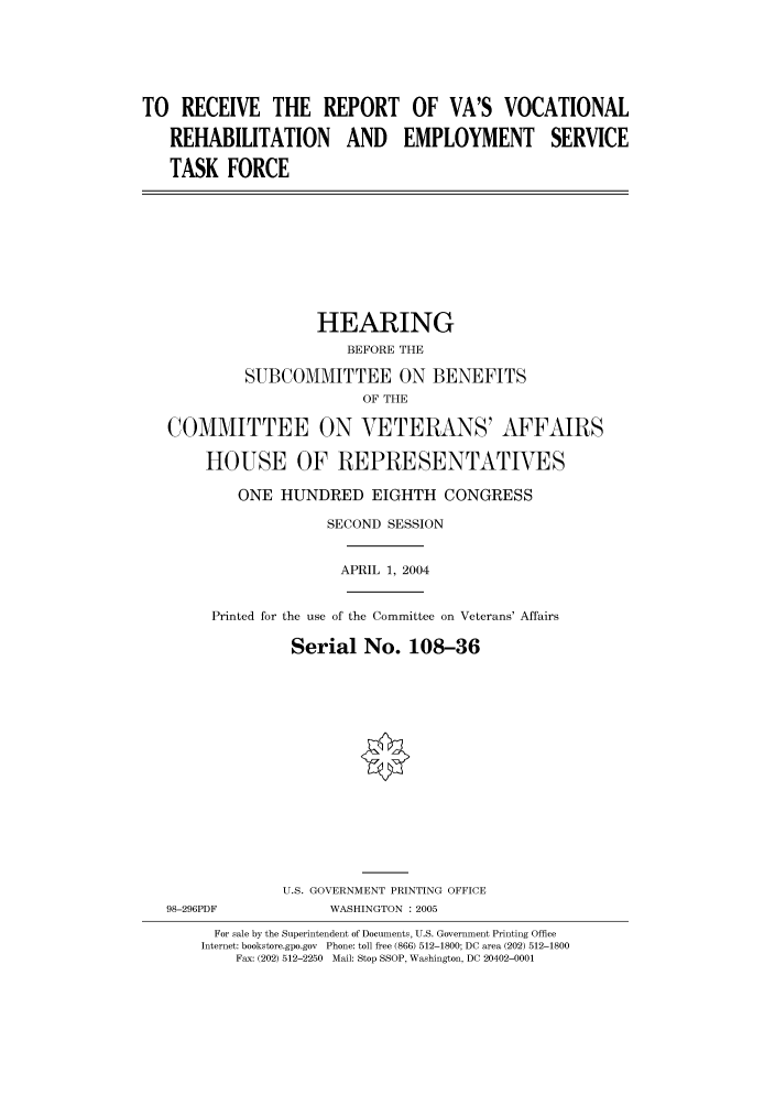 handle is hein.cbhear/cbhearings80984 and id is 1 raw text is: TO RECEIVE THE REPORT OF VA'S VOCATIONAL
REHABILITATION AND EMPLOYMENT SERVICE
TASK FORCE

HEARING
BEFORE THE
SUBCOMMITTEE ON BENEFITS
OF THE
COMMITTEE ON VETERANS' AFFAIRS
HOUSE OF REPRESENTATIVES
ONE HUNDRED EIGHTH CONGRESS
SECOND SESSION
APRIL 1, 2004
Printed for the use of the Committee on Veterans' Affairs
Serial No. 108-36

98-296PDF

U.S. GOVERNMENT PRINTING OFFICE
WASHINGTON : 2005

For sale by the Superintendent of Documents, U.S. Government Printing Office
Internet: bookstore.gpo.gov Phone: toll free (866) 512-1800; DC area (202) 512-1800
Fax: (202) 512-2250 Mail: Stop SSOP, Washington, DC 20402-0001


