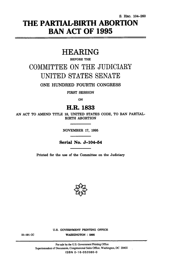 handle is hein.cbhear/cbhearings8101 and id is 1 raw text is: S. Hno. 104-260
THE PARTIAL-BIRTH ABORTION
BAN ACT OF 1995
HEARING
BEFORE THE
COMMITTEE ON THE JUDICIARY
UNITED STATES SENATE
ONE HUNDRED FOURTH CONGRESS
FIRST SESSION
ON
H.R. 1833
AN ACT TO AMEND TITLE 18, UNITED STATES CODE, TO BAN PARTIAL-
BIRTH ABORTION

21-191 CC

NOVEMBER 17, 1995
Serial No. J-104-54
Printed for the use of the Committee on the Judiciary
U.S. GOVERNMENT PRINTING OFFICE
WASHINGTON : 1995

For sale by the U.S. Government Printing Office
Superintendent of Documents, Congressional Sales Office, Washington, DC 20402
ISBN 0-16-052080-0


