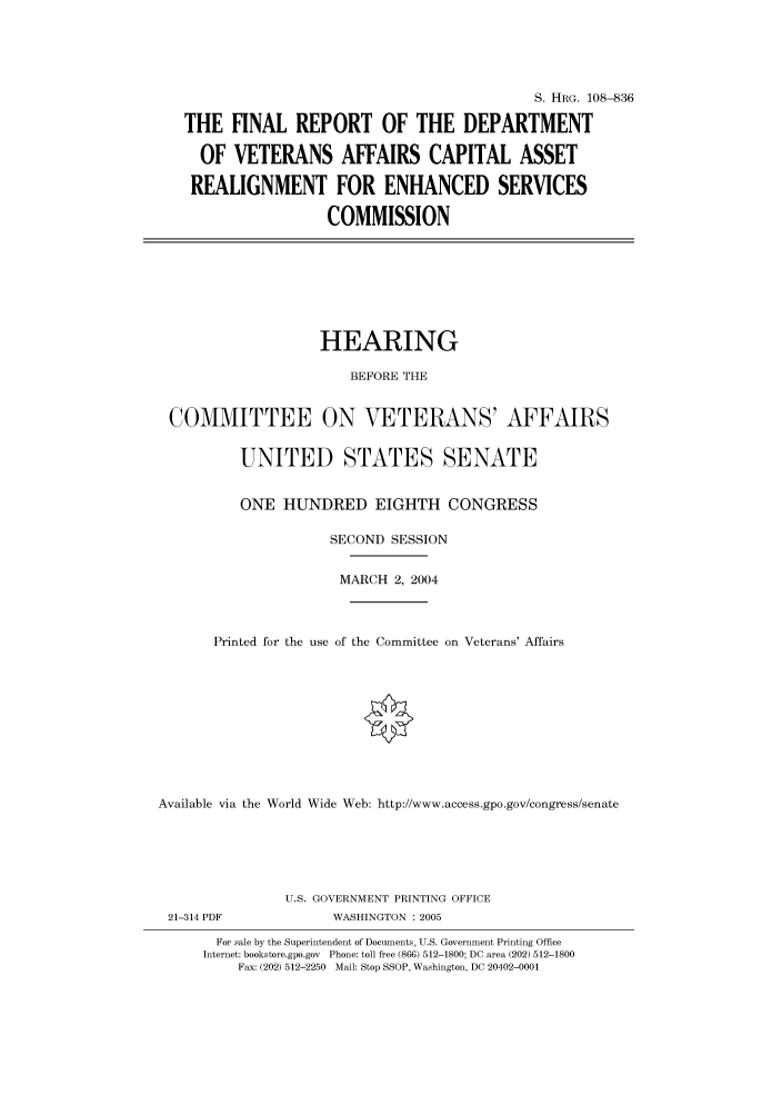 handle is hein.cbhear/cbhearings81076 and id is 1 raw text is: S. HRG. 108--836
THE FINAL REPORT OF THE DEPARTMENT
OF VETERANS AFFAIRS CAPITAL ASSET
REALIGNMENT FOR ENHANCED SERVICES
COMMISSION

HEARING
BEFORE THE
COMMITTEE ON VETERANS' AFFAIRS
UNITED STATES SENATE
ONE HUNDRED EIGHTH CONGRESS
SECOND SESSION
MARCH 2, 2004
Printed for the use of the Committee on Veterans' Affairs
Available via the World Wide Web: http://www.access.gpo.gov/congress/senate

21-314 PDF

U.S. GOVERNMENT PRINTING OFFICE
WASHINGTON : 2005

For sale by the Superintendent of Documents, U.S. Government Printing Office
Internet: bookstore.gpo.gov Phone: toll free (866) 512-1800; DC area (202) 512-1800
Fax: (202) 512-2250 Mail: Stop SSOP, Washington, DC 20402-0001


