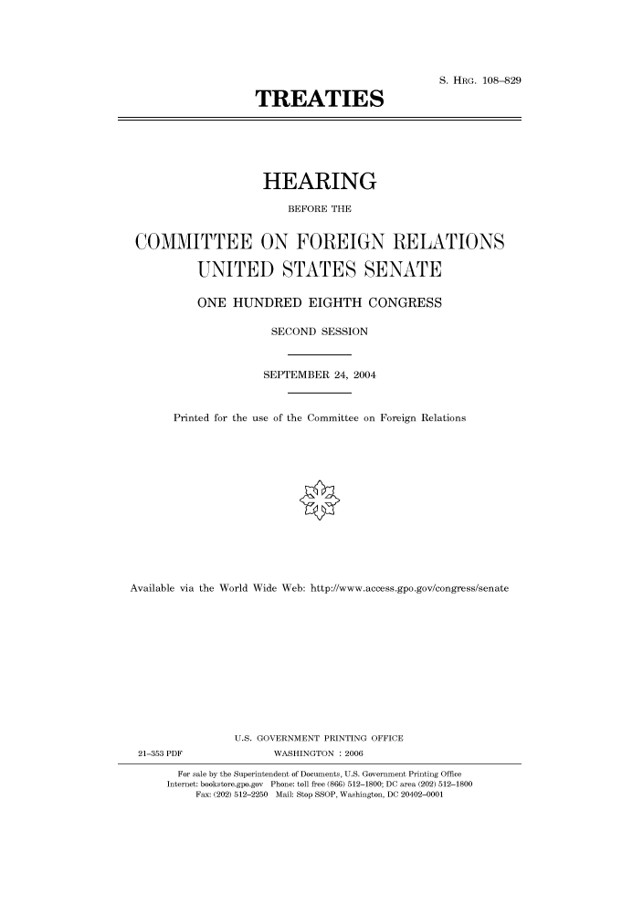 handle is hein.cbhear/cbhearings81080 and id is 1 raw text is: S. HRG. 108-829
TREATIES

HEARING
BEFORE THE
COMMITTEE ON FOREIGN RELATIONS
UNITED STATES SENATE
ONE HUNDRED EIGHTH CONGRESS
SECOND SESSION
SEPTEMBER 24, 2004
Printed for the use of the Committee on Foreign Relations
Available via the World Wide Web: http://www.access.gpo.gov/congress/senate
U.S. GOVERNMENT PRINTING OFFICE

21-353 PDF

WASHINGTON : 2006

For sale by the Superintendent of Documents, U.S. Government Printing Office
Internet: bookstore.gpo.gov Phone: toll free (866) 512-1800; DC area (202) 512-1800
Fax: (202) 512-2250 Mail: Stop SSOP, Washington, DC 20402-0001


